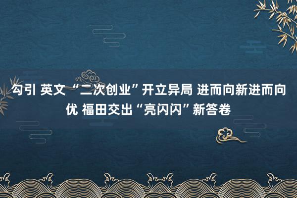 勾引 英文 “二次创业”开立异局 进而向新进而向优 福田交出“亮闪闪”新答卷