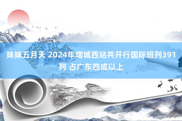 妹妹五月天 2024年增城西站共开行国际班列391列 占广东四成以上