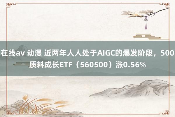 在线av 动漫 近两年人人处于AIGC的爆发阶段，500质料成长ETF（560500）涨0.56%