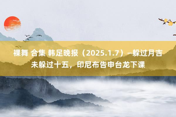 裸舞 合集 韩足晚报（2025.1.7）—躲过月吉未躲过十五，印尼布告申台龙下课