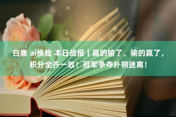 白鹿 ai换脸 本日战报丨赢的输了、输的赢了，积分全齐一致！冠军争夺扑朔迷离！