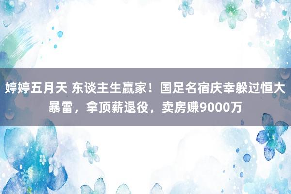 婷婷五月天 东谈主生赢家！国足名宿庆幸躲过恒大暴雷，拿顶薪退役，卖房赚9000万