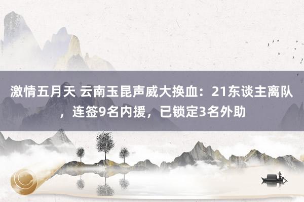 激情五月天 云南玉昆声威大换血：21东谈主离队，连签9名内援，已锁定3名外助