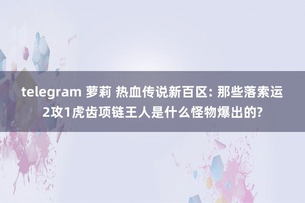 telegram 萝莉 热血传说新百区: 那些落索运2攻1虎齿项链王人是什么怪物爆出的?