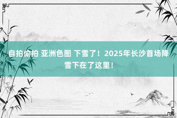 自拍偷拍 亚洲色图 下雪了！2025年长沙首场降雪下在了这里！