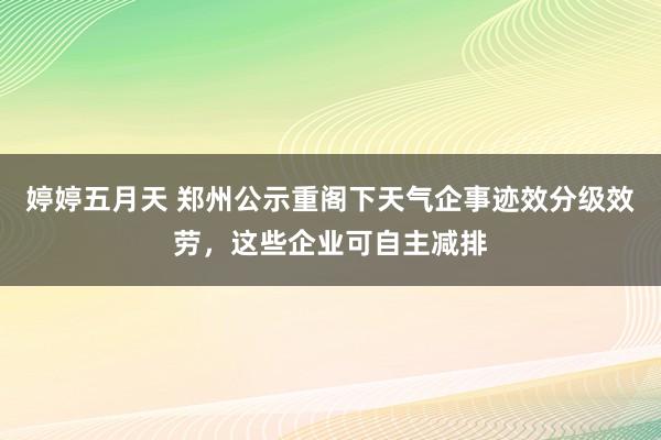 婷婷五月天 郑州公示重阁下天气企事迹效分级效劳，这些企业可自主减排