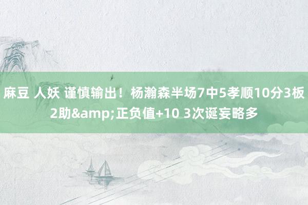 麻豆 人妖 谨慎输出！杨瀚森半场7中5孝顺10分3板2助&正负值+10 3次诞妄略多