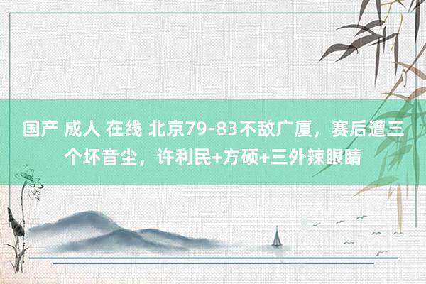 国产 成人 在线 北京79-83不敌广厦，赛后遭三个坏音尘，许利民+方硕+三外辣眼睛