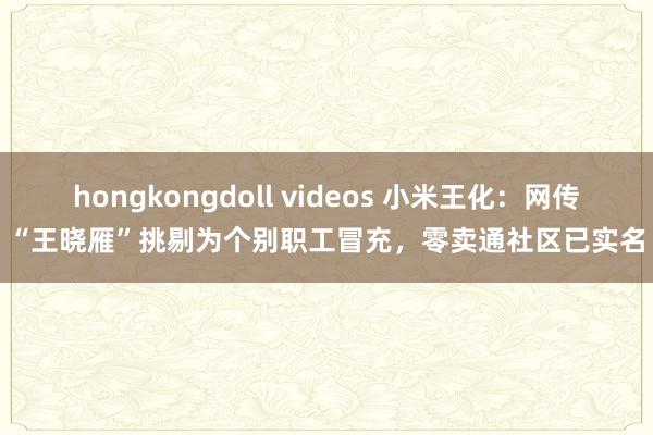 hongkongdoll videos 小米王化：网传“王晓雁”挑剔为个别职工冒充，零卖通社区已实名