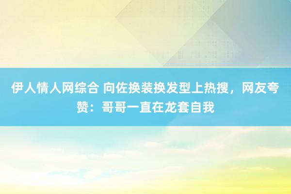 伊人情人网综合 向佐换装换发型上热搜，网友夸赞：哥哥一直在龙套自我