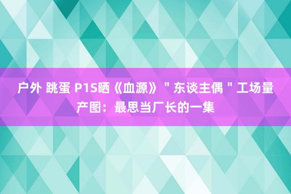 户外 跳蛋 P1S晒《血源》＂东谈主偶＂工场量产图：最思当厂长的一集