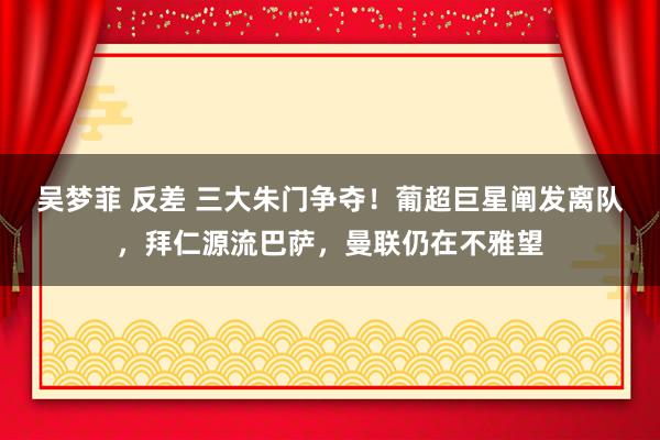 吴梦菲 反差 三大朱门争夺！葡超巨星阐发离队，拜仁源流巴萨，曼联仍在不雅望