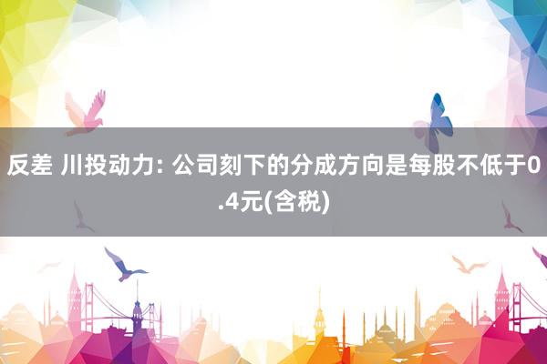 反差 川投动力: 公司刻下的分成方向是每股不低于0.4元(含税)