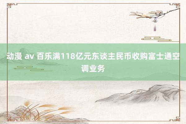 动漫 av 百乐满118亿元东谈主民币收购富士通空调业务