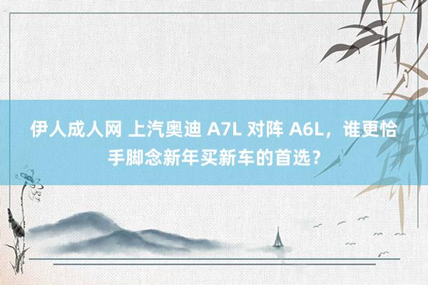 伊人成人网 上汽奥迪 A7L 对阵 A6L，谁更恰手脚念新年买新车的首选？