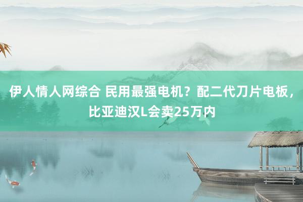 伊人情人网综合 民用最强电机？配二代刀片电板，比亚迪汉L会卖25万内