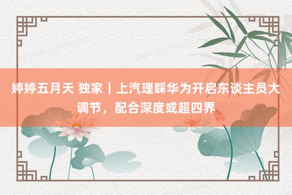 婷婷五月天 独家｜上汽理睬华为开启东谈主员大调节，配合深度或超四界