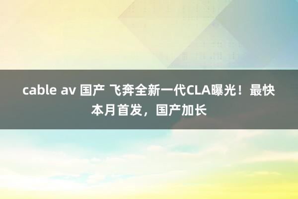 cable av 国产 飞奔全新一代CLA曝光！最快本月首发，国产加长