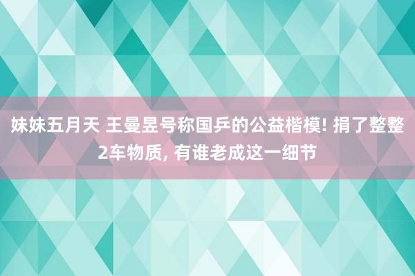 妹妹五月天 王曼昱号称国乒的公益楷模! 捐了整整2车物质， 有谁老成这一细节