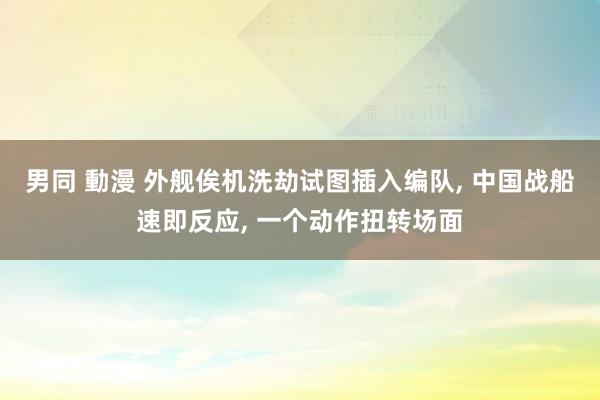 男同 動漫 外舰俟机洗劫试图插入编队， 中国战船速即反应， 一个动作扭转场面