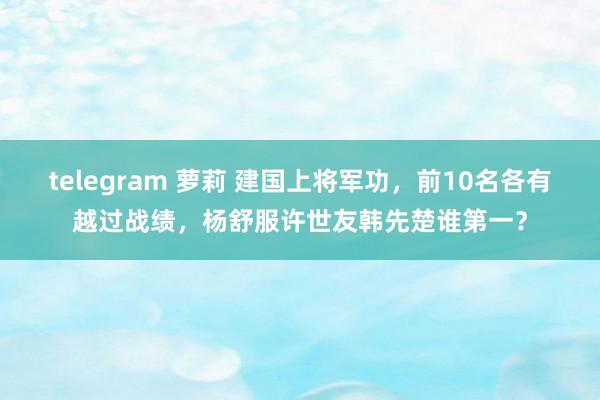 telegram 萝莉 建国上将军功，前10名各有越过战绩，杨舒服许世友韩先楚谁第一？