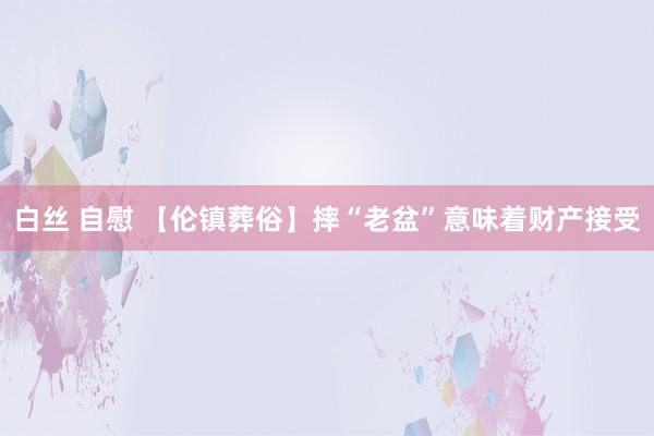 白丝 自慰 【伦镇葬俗】摔“老盆”意味着财产接受