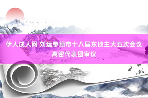 伊人成人网 刘运参预市十八届东谈主大五次会议高密代表团审议