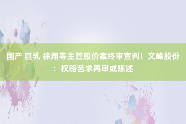 国产 巨乳 徐翔等主管股价案终审宣判！文峰股份：权略苦求再审或陈述