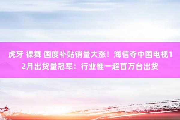 虎牙 裸舞 国度补贴销量大涨！海信夺中国电视12月出货量冠军：行业惟一超百万台出货