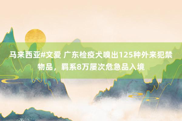 马来西亚#文爱 广东检疫犬嗅出125种外来犯禁物品，羁系8万屡次危急品入境