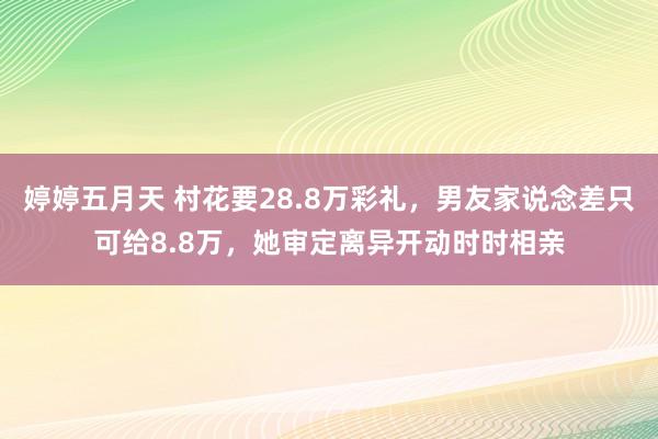 婷婷五月天 村花要28.8万彩礼，男友家说念差只可给8.8万，她审定离异开动时时相亲