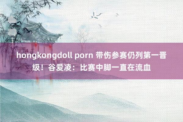 hongkongdoll porn 带伤参赛仍列第一晋级！谷爱凌：比赛中脚一直在流血