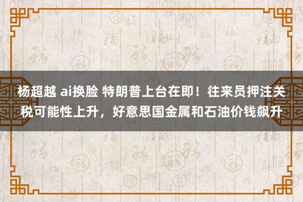 杨超越 ai换脸 特朗普上台在即！往来员押注关税可能性上升，好意思国金属和石油价钱飙升