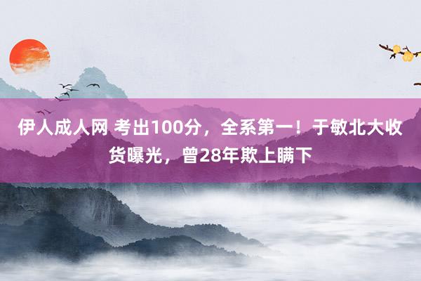 伊人成人网 考出100分，全系第一！于敏北大收货曝光，曾28年欺上瞒下