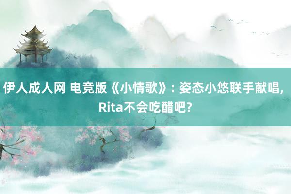 伊人成人网 电竞版《小情歌》: 姿态小悠联手献唱， Rita不会吃醋吧?