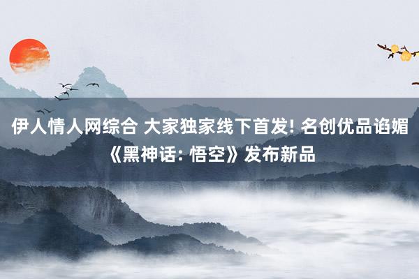 伊人情人网综合 大家独家线下首发! 名创优品谄媚《黑神话: 悟空》发布新品