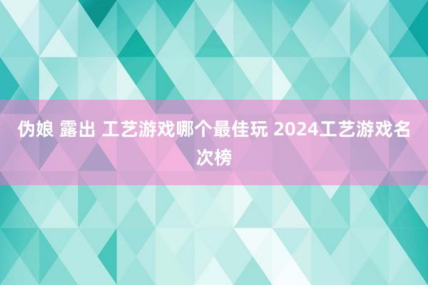 伪娘 露出 工艺游戏哪个最佳玩 2024工艺游戏名次榜