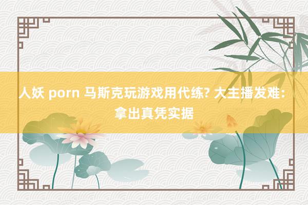 人妖 porn 马斯克玩游戏用代练? 大主播发难: 拿出真凭实据