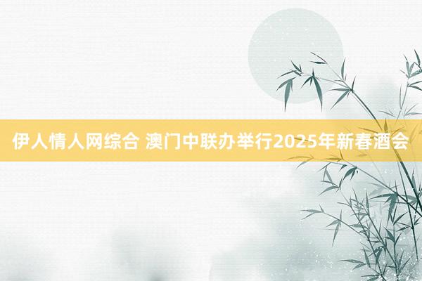 伊人情人网综合 澳门中联办举行2025年新春酒会