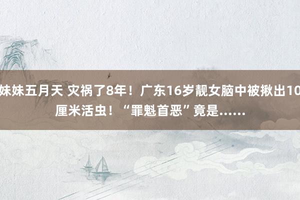 妹妹五月天 灾祸了8年！广东16岁靓女脑中被揪出10厘米活虫！“罪魁首恶”竟是......