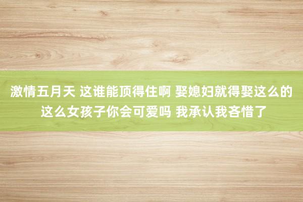 激情五月天 这谁能顶得住啊 娶媳妇就得娶这么的 这么女孩子你会可爱吗 我承认我吝惜了