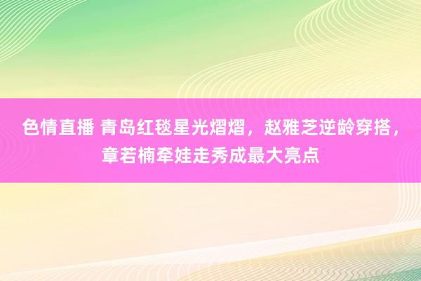 色情直播 青岛红毯星光熠熠，赵雅芝逆龄穿搭，章若楠牵娃走秀成最大亮点