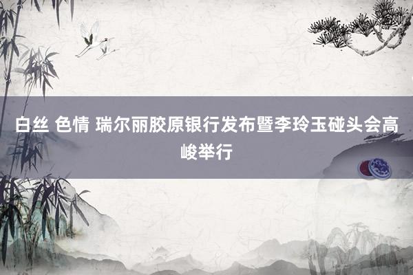 白丝 色情 瑞尔丽胶原银行发布暨李玲玉碰头会高峻举行