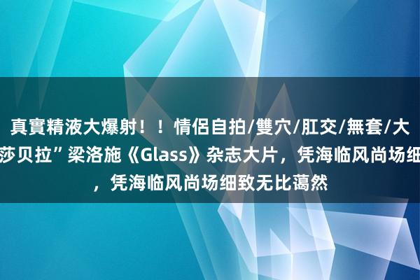 真實精液大爆射！！情侶自拍/雙穴/肛交/無套/大量噴精 “伊莎贝拉”梁洛施《Glass》杂志大片，凭海临风尚场细致无比蔼然