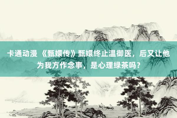卡通动漫 《甄嬛传》甄嬛终止温御医，后又让他为我方作念事，是心理绿茶吗？