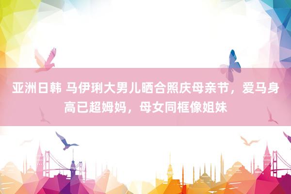 亚洲日韩 马伊琍大男儿晒合照庆母亲节，爱马身高已超姆妈，母女同框像姐妹