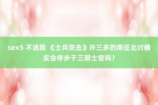 sex5 不迷路 《士兵突击》许三多的南征北讨确实会停步于三期士官吗？